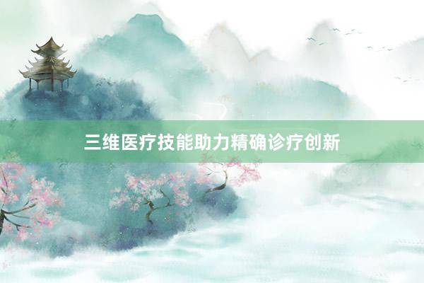 三维医疗技能助力精确诊疗创新